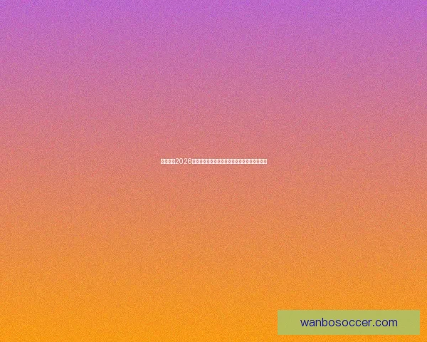 深度前瞻2026世界杯各强队潜在阵容名单预测与冠军格局分析